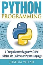 Python Programming : A Comprehensive Beginner's Guide to Learn and Understand Python Language - Joshua Welsh