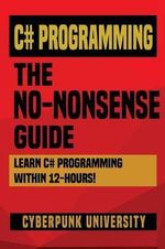 C# Programming : THE NO-NONSENSE GUIDE: Learn C# Programming Within 12 Hours! - Cyberpunk University