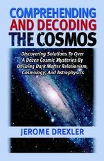 Comprehending And Decoding The Cosmos : Discovering Solutions to Over a Dozen Cosmic Mysteries by Utilizing Dark Matter Relationism, Cosmology, and Astrophysics - Jerome Drexler