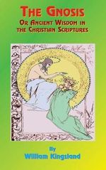 The Gnosis or Ancient Wisdom in the Christian Scriptures : Or the Wisdom in a Mystery - William Kingsland