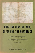 Creating New England, Defending the Northeast : Contested Algonquian and English Spatial Worlds, 1500-1700 - Nathan Braccio