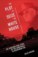 The Plot to Seize the White House : The Shocking TRUE Story of the Conspiracy to Overthrow F.D.R. - Jules Archer