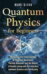 Quantum Physics for Beginners : Unraveling the Fundamentals of Quantum Mechanics, Particle Behavior, and the Nature of Reality along with the Interplay between Science and Spirituality - Mari Silva