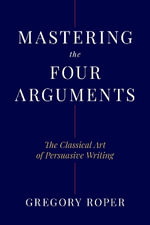 Mastering the Four Arguments : The Classical Technique That Will Help You Write Persuasively - Gregory Roper
