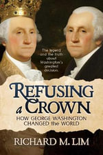 Refusing a Crown : How George Washington Changed the World - Richard M. Lim