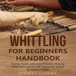 Whittling for Beginners Handbook : Starter Guide with Easy Projects, Step by Step Instructions and Frequently Asked Questions (FAQs) - Stephen Fleming