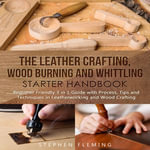 The Leather Crafting, Wood Burning and Whittling Starter Handbook : Beginner Friendly 3 in 1 Guide with Process, Tips and Techniques in Leatherworking and Wood Crafting - Stephen Fleming