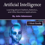 Artificial Intelligence : Learning about Chatbots, Robotics, and Other Business Applications - John Adamssen