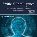 Artificial Intelligence : The Complete Beginner's Guide to the Future of A.I. - John Adamssen