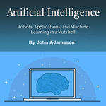 Artificial Intelligence : Robots, Applications, and Machine Learning in a Nutshell - John Adamssen