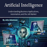 Artificial Intelligence : Understanding Business Applications, Automation, and the Job Market - John Adamssen