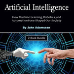 Artificial Intelligence : How Machine Learning, Robotics, and Automation Have Shaped Our Society - John Adamssen