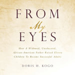 From My Eyes : How A Widowed, Uneducated, African-American Father Raised Eleven Children To Become Successful Adults - Doris H. Kogo