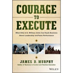 Courage to Execute : What Elite U.S. Military Units Can Teach Business About Leadership and Team Performance - James D. Murphy
