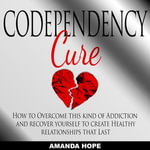 Codependency Cure : How to Overcome This Kind of Addiction and Recover Yourself to Create Healthy Relationships That Last - Amanda Hope