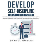 Develop Self-Discipline : How to Take Control of Your Anger and Master Your Emotions, Getting Freedom from Anxiety and Stress, and Develop Emotional Intelligence - Daniel Robert