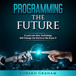 Programming The Future : A Look Into How Technology Will Change the World as We Know It - Edward Graham