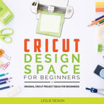 Cricut Design Space for Beginners : Original Cricut Project Ideas for Beginners! The Complete Guide to Design-Space, with Step-by-Step Instructions, to Inspire Your Imagination and Creativity - Leslie Design