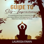 Guide to Self-Improvement : A Comprehensive Guide to Improving Yourself, Learn About Different Self-Improvement Boosters to Make Every Facet of Your Life Better - Laurissa Fawn
