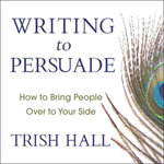 Writing to Persuade : How to Bring People Over to Your Side - Trish Hall