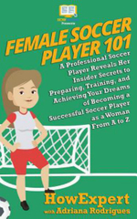 Female Soccer Player 101 : A Professional Soccer Player Reveals Her Insider Secrets to Preparing, Training, and Achieving Your Dreams of Becoming - Howexpert
