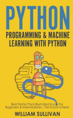 Python Programming & Machine Learning with Python : Best Starter Pack Illustrated Guide for Beginners & Intermediates: The Future Is Here! - William Sullivan