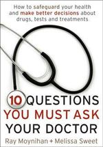 Ten Questions You Must Ask Your Doctor : How to make better decisions about drugs, tests and treatments - Ray Moynihan