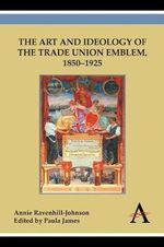 The Art and Ideology of the Trade Union Emblem, 18501925 - Annie Ravenhill-Johnson