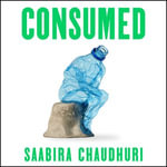 Consumed: How Big Brands Got Us Hooked on Plastic : Longlisted for the FT Business Book of the Year - Saabira Chaudhuri