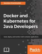 Docker and Kubernetes for Java Developers : Leverage the lethal combination of Docker and Kubernetes to automate deployment and management of Java applications - Jaroslaw Krochmalski