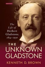The Unknown Gladstone : The Life of Herbert Gladstone, 1854-1930 - Kenneth D. Brown