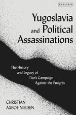 Yugoslavia and Political Assassinations : The History and Legacy of Tito's Campaign Against the Emigres - Christian Axboe Nielsen