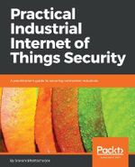 Practical Industrial Internet of Things Security : A practitioner's guide to securing connected industries - Sravani Bhattacharjee