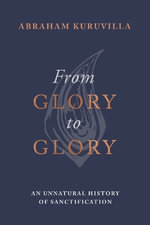 From Glory to Glory : An Unnatural History of Sanctification - Abraham Kuruvilla
