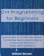 C++ Programming for Beginners : How to Learn C++ in Less Than a Week. The Ultimate Step-by-Step Complete Course from Novice to Advanced Programmer - William Brown