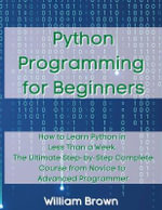 Python Programming for Beginners : How to Learn Python in Less Than a Week. The Ultimate Step-by-Step Complete Course from Novice to Advanced Programmer - William Brown