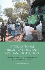 International Organizations and Civilian Protection : Power, Ideas and Humanitarian Aid in Conflict Zones - Author Sreeram Chaulia