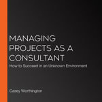 Managing Projects as a Consultant : How to Succeed in an Unknown Environment - Casey Worthington
