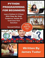 Python Programming For Beginners : Learn Python In 5 Days with Step-By-Step Guidance, Hands-On Exercises And Solution - James Tudor
