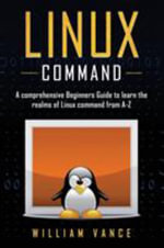 Linux Command : A Comprehensive Beginners Guide to Learn the Realms of Linux Command from A-Z - William Vance