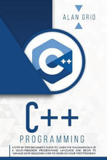 C++ PROGRAMMING : A STEP-BY-STEP BEGINNER'S GUIDE TO LEARN THE FUNDAMENTALS OF A MULTI-PARADIGM PROGRAMMING LANGUAGE AND BEGIN TO MANAGE DATA INCLUDING HOW TO WORK ON YOUR FIRST PROGRAM - ALAN GRID