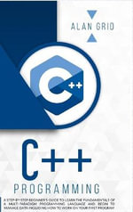 C++ PROGRAMMING : A STEP-BY-STEP BEGINNER'S GUIDE TO LEARN THE FUNDAMENTALS OF A MULTI-PARADIGM PROGRAMMING LANGUAGE AND BEGIN TO MANAGE DATA INCLUDING HOW TO WORK ON YOUR FIRST PROGRAM - ALAN GRID