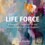 Life Force : A painter's response to the nature poetry of Ted Hughes - Louise Fletcher