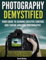 Photography Demystified : Your Guide to Gaining Creative Control and Taking Amazing Photographs! - David McKay