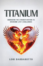 Titanium : Embracing the Strength Within to Overcome Life's Challenges - Lori Barbarotto