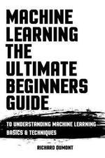 Machine Learning : The Ultimate Beginners Guide: To Understanding Machine Learning Basics & Techniques - Richard Dumont
