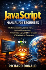 JavaScript Manual for Beginners : Mastering Variables, Control Flow, Functional Programming, Asynchronous Logic, and the Full-Stack DOM & Node.js Ecosystem - Donald Richard