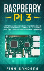 Raspberry Pi 3 : A Practical Beginner's Guide To Understanding The Full Potential Of Raspberry Pi 3 By Starting Your Own Projects Using Python Programming - Finn Sanders