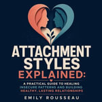 Attachment Styles Explained : A Practical Guide to Healing Insecure Patterns and Building Healthy, Lasting Relationships - Emily Rousseau