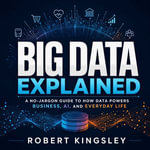 Big Data Explained : A No-Jargon Guide to How Data Powers Business, AI, and Everyday Life - Robert Kingsley